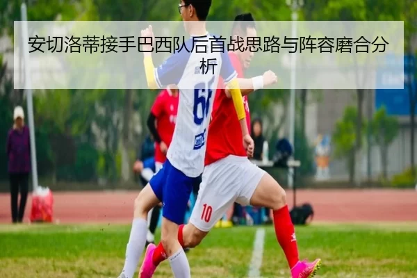 安切洛蒂接手巴西队后首战思路与阵容磨合分析